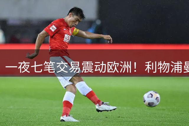 一夜七笔交易震动欧洲！利物浦曼城互挖角，最强黑店竟是巴黎？