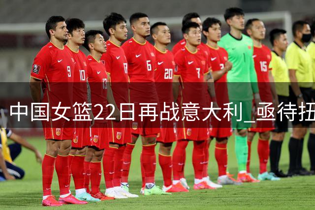 中国女篮22日再战意大利 亟待扭转热身赛连败颓势