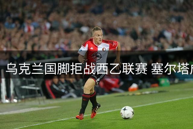 乌克兰国脚拒战西乙联赛 塞尔塔成潜在下家