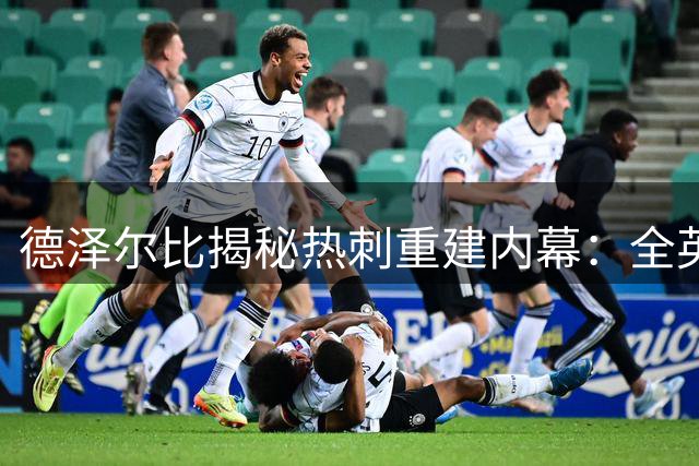 德泽尔比揭秘热刺重建内幕：全英超曾针对我们