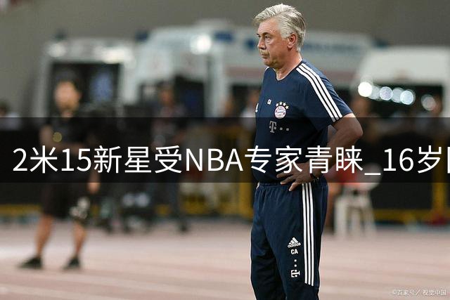 2米15新星受NBA专家青睐 16岁国青小将潜力无限